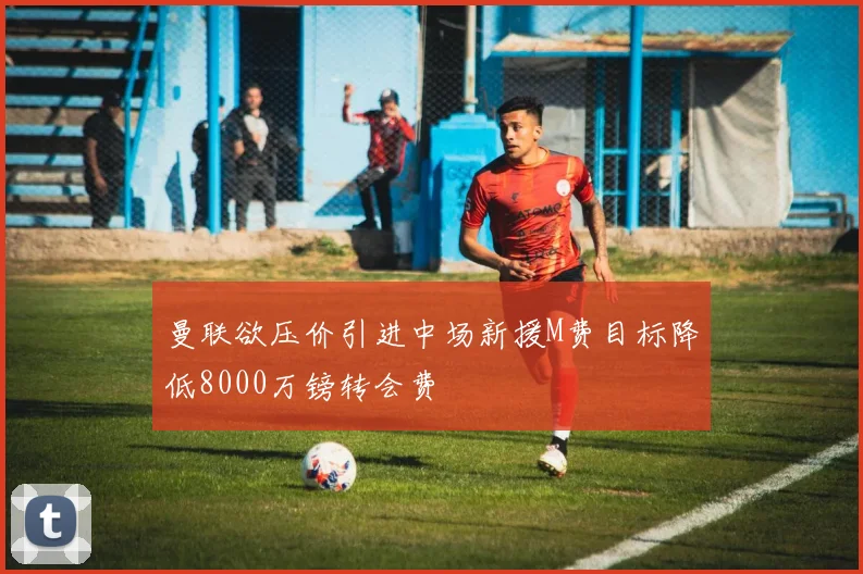 曼联欲压价引进中场新援M费目标降低8000万镑转会费