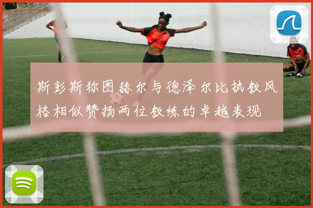 斯彭斯称图赫尔与德泽尔比执教风格相似赞扬两位教练的卓越表现