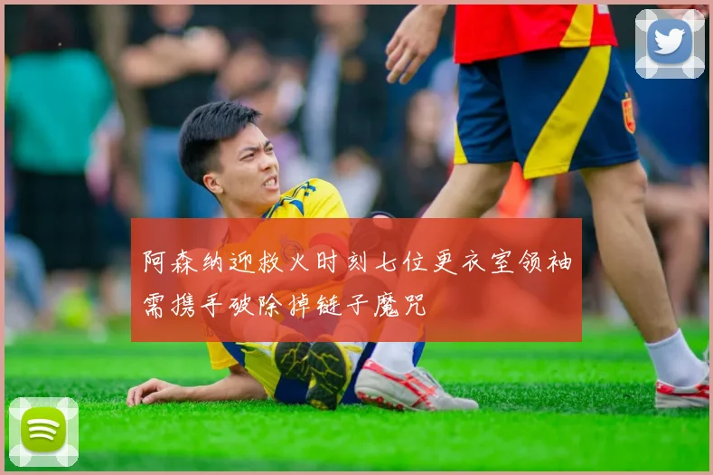 阿森纳迎救火时刻七位更衣室领袖需携手破除掉链子魔咒