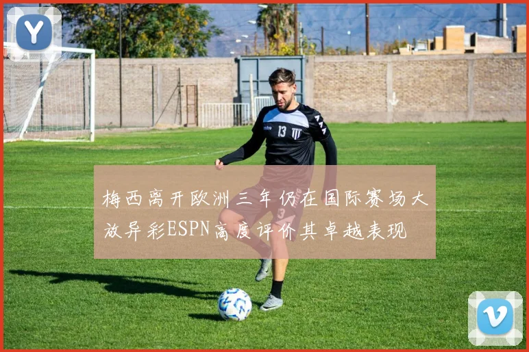 梅西离开欧洲三年仍在国际赛场大放异彩ESPN高度评价其卓越表现