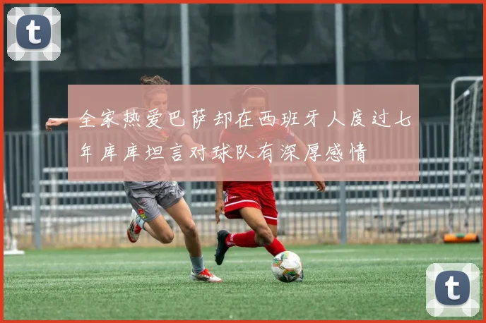 全家热爱巴萨却在西班牙人度过七年库库坦言对球队有深厚感情