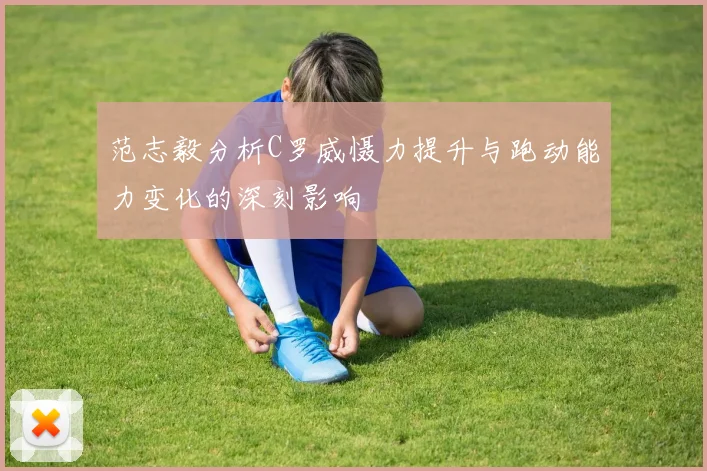 范志毅分析C罗威慑力提升与跑动能力变化的深刻影响