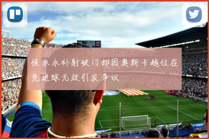 侯永永补射破门却因奥斯卡越位在先进球无效引发争议