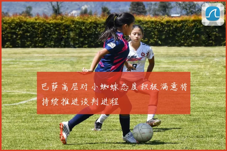 巴萨高层对小蜘蛛态度积极满意将持续推进谈判进程