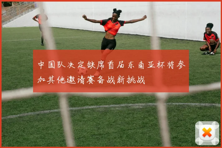 中国队决定缺席首届东南亚杯将参加其他邀请赛备战新挑战