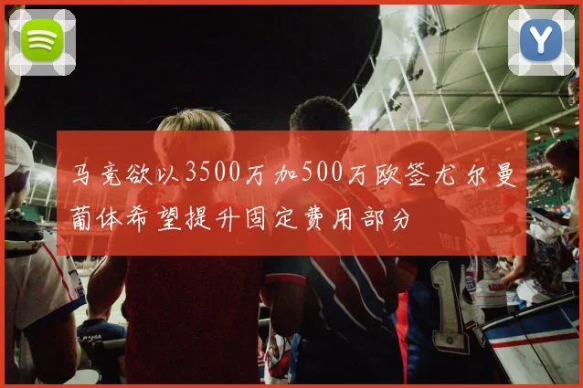 马竞欲以3500万加500万欧签尤尔曼葡体希望提升固定费用部分