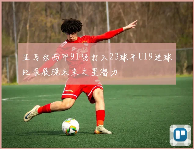 亚马尔西甲91场打入23球平U19进球纪录展现未来之星潜力