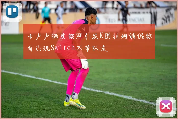 卡卢卢晒度假照引发K图拉姆调侃称自己玩Switch不带队友