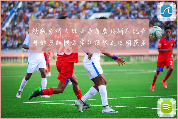 杨毅分析文班亚马与詹姆斯科比乔丹的差距揭示其非顶级进攻明星身份